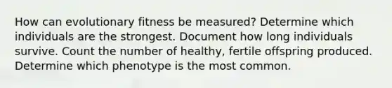 How can evolutionary fitness be measured? Determine which individuals are the strongest. Document how long individuals survive. Count the number of healthy, fertile offspring produced. Determine which phenotype is the most common.