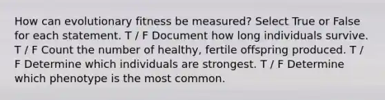 How can evolutionary fitness be measured? Select True or False for each statement. T / F Document how long individuals survive. T / F Count the number of healthy, fertile offspring produced. T / F Determine which individuals are strongest. T / F Determine which phenotype is the most common.