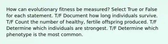 How can evolutionary fitness be measured? Select True or False for each statement. T/F Document how long individuals survive. T/F Count the number of healthy, fertile offspring produced. T/F Determine which individuals are strongest. T/F Determine which phenotype is the most common.