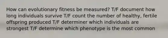 How can evolutionary fitness be measured? T/F document how long individuals survive T/F count the number of healthy, fertile offspring produced T/F determiner which individuals are strongest T/F determine which phenotype is the most common