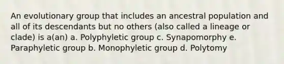 An evolutionary group that includes an ancestral population and all of its descendants but no others (also called a lineage or clade) is a(an) a. Polyphyletic group c. Synapomorphy e. Paraphyletic group b. Monophyletic group d. Polytomy