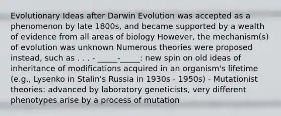 Evolutionary Ideas after Darwin Evolution was accepted as a phenomenon by late 1800s, and became supported by a wealth of evidence from all areas of biology However, the mechanism(s) of evolution was unknown Numerous theories were proposed instead, such as . . . - _____-_____: new spin on old ideas of inheritance of modifications acquired in an organism's lifetime (e.g., Lysenko in Stalin's Russia in 1930s - 1950s) - Mutationist theories: advanced by laboratory geneticists, very different phenotypes arise by a process of mutation