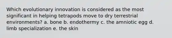 Which evolutionary innovation is considered as the most significant in helping tetrapods move to dry terrestrial environments? a. bone b. endothermy c. the amniotic egg d. limb specialization e. the skin