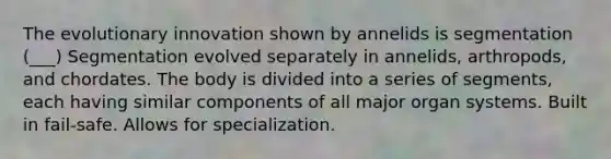 The evolutionary innovation shown by annelids is segmentation (___) Segmentation evolved separately in annelids, arthropods, and chordates. The body is divided into a series of segments, each having similar components of all major organ systems. Built in fail-safe. Allows for specialization.