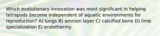 Which evolutionary innovation was most significant in helping tetrapods become independent of aquatic environments for reproduction? A) lungs B) amnion layer C) calcified bone D) limb specialization E) endothermy