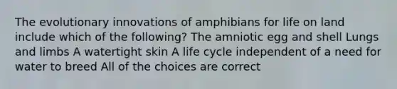 The evolutionary innovations of amphibians for life on land include which of the following? The amniotic egg and shell Lungs and limbs A watertight skin A life cycle independent of a need for water to breed All of the choices are correct