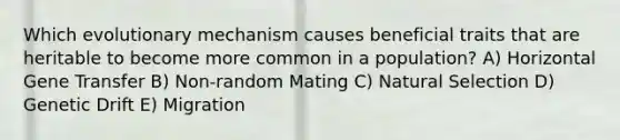 Which evolutionary mechanism causes beneficial traits that are heritable to become more common in a population? A) Horizontal Gene Transfer B) Non-random Mating C) Natural Selection D) Genetic Drift E) Migration