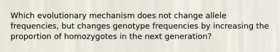 Which evolutionary mechanism does not change allele frequencies, but changes genotype frequencies by increasing the proportion of homozygotes in the next generation?