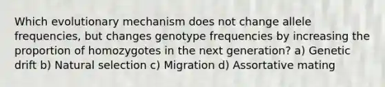 Which evolutionary mechanism does not change allele frequencies, but changes genotype frequencies by increasing the proportion of homozygotes in the next generation? a) Genetic drift b) Natural selection c) Migration d) Assortative mating