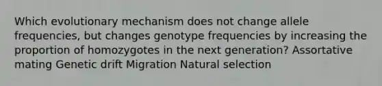 Which evolutionary mechanism does not change allele frequencies, but changes genotype frequencies by increasing the proportion of homozygotes in the next generation? Assortative mating Genetic drift Migration Natural selection