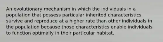 An evolutionary mechanism in which the individuals in a population that possess particular inherited characteristics survive and reproduce at a higher rate than other individuals in the population because those characteristics enable individuals to function optimally in their particular habitat.