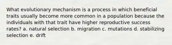 What evolutionary mechanism is a process in which beneficial traits usually become more common in a population because the individuals with that trait have higher reproductive success rates? a. natural selection b. migration c. mutations d. stabilizing selection e. drift