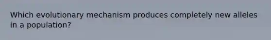 Which evolutionary mechanism produces completely new alleles in a population?