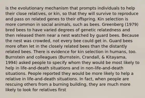 is the evolutionary mechanism that prompts individuals to help their close relatives, or kin, so that they will survive to reproduce and pass on related genes to their offspring. Kin selection is more common in social animals, such as bees. Greenberg (1979) bred bees to have varied degrees of genetic relatedness and then released them near a nest watched by guard bees. Because the nest was crowded, not every bee could get in. Guard bees more often let in the closely related bees than the distantly related bees. There is evidence for kin selection in humans, too. Burnstein and colleagues (Burnstein, Crandall, & Kitayama, 1994) asked people to specify whom they would be most likely to help in life-and-death situations and in non-life-and-death situations. People reported they would be more likely to help a relative in life-and-death situations. In fact, when people are rescuing others from a burning building, they are much more likely to look for relatives first