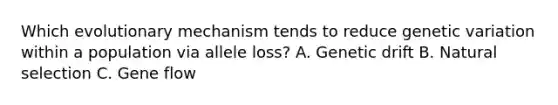 Which evolutionary mechanism tends to reduce genetic variation within a population via allele loss? A. Genetic drift B. Natural selection C. Gene flow