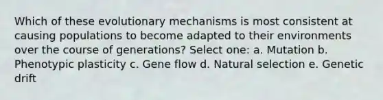 Which of these evolutionary mechanisms is most consistent at causing populations to become adapted to their environments over the course of generations? Select one: a. Mutation b. Phenotypic plasticity c. Gene flow d. Natural selection e. Genetic drift