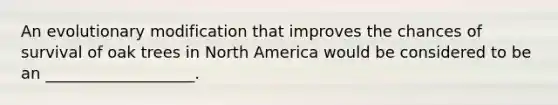 An evolutionary modification that improves the chances of survival of oak trees in North America would be considered to be an ___________________.