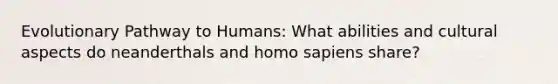 Evolutionary Pathway to Humans: What abilities and cultural aspects do neanderthals and homo sapiens share?