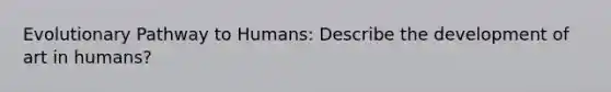 Evolutionary Pathway to Humans: Describe the development of art in humans?