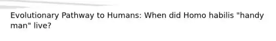 Evolutionary Pathway to Humans: When did Homo habilis "handy man" live?