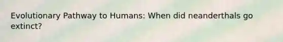 Evolutionary Pathway to Humans: When did neanderthals go extinct?