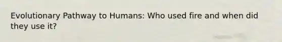 Evolutionary Pathway to Humans: Who used fire and when did they use it?