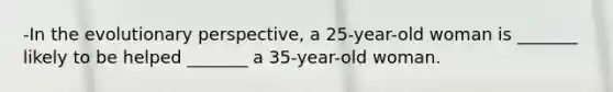 -In the evolutionary perspective, a 25-year-old woman is _______ likely to be helped _______ a 35-year-old woman.