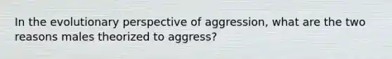 In the evolutionary perspective of aggression, what are the two reasons males theorized to aggress?