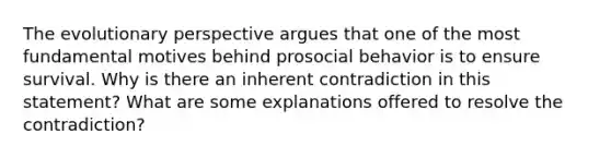 The evolutionary perspective argues that one of the most fundamental motives behind prosocial behavior is to ensure survival. Why is there an inherent contradiction in this statement? What are some explanations offered to resolve the contradiction?