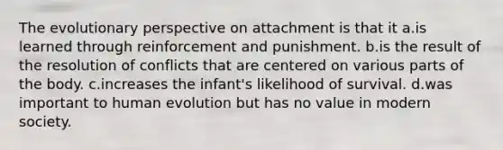 The evolutionary perspective on attachment is that it a.is learned through reinforcement and punishment. b.is the result of the resolution of conflicts that are centered on various parts of the body. c.increases the infant's likelihood of survival. d.was important to human evolution but has no value in modern society.