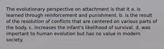 The evolutionary perspective on attachment is that it a. is learned through reinforcement and punishment. b. is the result of the resolution of conflicts that are centered on various parts of the body. c. increases the infant's likelihood of survival. d. was important to human evolution but has no value in modern society.