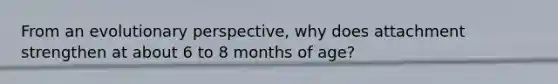 From an evolutionary perspective, why does attachment strengthen at about 6 to 8 months of age?