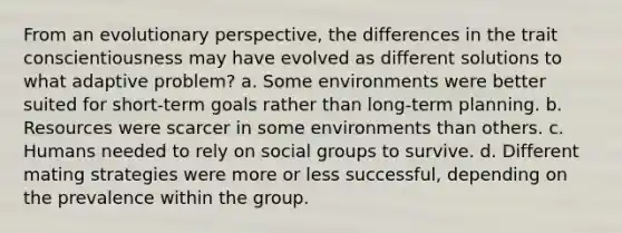 From an evolutionary perspective, the differences in the trait conscientiousness may have evolved as different solutions to what adaptive problem? a. Some environments were better suited for short-term goals rather than long-term planning. b. Resources were scarcer in some environments than others. c. Humans needed to rely on social groups to survive. d. Different mating strategies were more or less successful, depending on the prevalence within the group.