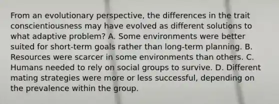 From an evolutionary perspective, the differences in the trait conscientiousness may have evolved as different solutions to what adaptive problem? A. Some environments were better suited for short-term goals rather than long-term planning. B. Resources were scarcer in some environments than others. C. Humans needed to rely on social groups to survive. D. Different mating strategies were more or less successful, depending on the prevalence within the group.