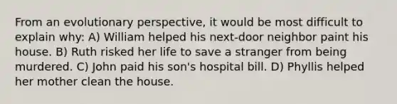 From an evolutionary perspective, it would be most difficult to explain why: A) William helped his next-door neighbor paint his house. B) Ruth risked her life to save a stranger from being murdered. C) John paid his son's hospital bill. D) Phyllis helped her mother clean the house.