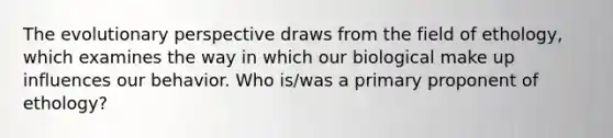 The evolutionary perspective draws from the field of ethology, which examines the way in which our biological make up influences our behavior. Who is/was a primary proponent of ethology?