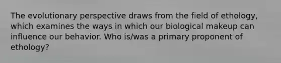 The evolutionary perspective draws from the field of ethology, which examines the ways in which our biological makeup can influence our behavior. Who is/was a primary proponent of ethology?