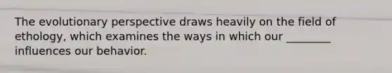 The evolutionary perspective draws heavily on the field of ethology, which examines the ways in which our ________ influences our behavior.
