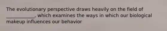 The evolutionary perspective draws heavily on the field of ____________, which examines the ways in which our biological makeup influences our behavior