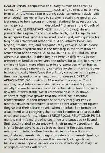 EVOLUTIONARY perspective of of early human relationships comes from ____________________. According to him, children who form an ATTACHMENT (an enduring social-emotional relationship to an adult)--are more likely to survive -usually the mother but just needs to be a strong emotional relationship w/ responsive, caring person _____________ described 4 phases in the Growth of Attachment: 1) PREATTACHMENT (birth to 6-8wks): during prenatal development and soon after birth, infants rapidly learn to recognize their mothers by smell and sound, setting stage for forging an attachment relationship. Also, infant's behaviors (crying, smiling, etc) and responses they evoke in adults create an interactive system that is the first step in the formation of attachment relationships. 2) ATTACHMENT IN THE MAKING (6-8 wks to 6-8 months): babies begin to behave differently in the presence of familiar caregivers and unfamiliar adults. babies now smile and laugh more often w/ primary caregiver; when babies are upset, they're more easily consoled by the primary caregiver. babies gradually identifying the primary caregiver as the person they can depend on when anxious or distressed. 3) TRUE ATTACHMENT (6-8 months to 18 months): by approx. 7 or 8 months, most infants have singled out attachment figure--usually the mother--as a special individual. Attachment figure is now the infant's stable social emotional base; also shows important cognitive growth that the infant has a mental representation of their mother or primary caregiver (why 8 month olds distressed when separated from attachment figure: they've lost their secure base). -when an infant has formed an attachment w/ a caregiver, that person becomes a secure, stable emotional base for the infant 4) RECIPROCAL RELATIONSHIPS (18 months on): Infants' growing cognitive and language skills and their accumulated experience with their primary caregiver make infants better able to act as true partners in the attachment relationship. infants often take initiative in interactions and negotiate w/ parents. also begin to understand parents' feelings and goals and sometimes use this knowledge to guide own behavior -also cope w/ separation more effectively b/c they can anticipate parents will return.