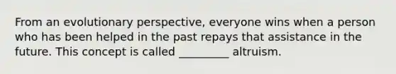 From an evolutionary perspective, everyone wins when a person who has been helped in the past repays that assistance in the future. This concept is called _________ altruism.