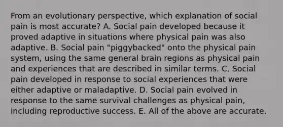 From an evolutionary perspective, which explanation of social pain is most accurate? A. Social pain developed because it proved adaptive in situations where physical pain was also adaptive. B. Social pain "piggybacked" onto the physical pain system, using the same general brain regions as physical pain and experiences that are described in similar terms. C. Social pain developed in response to social experiences that were either adaptive or maladaptive. D. Social pain evolved in response to the same survival challenges as physical pain, including reproductive success. E. All of the above are accurate.