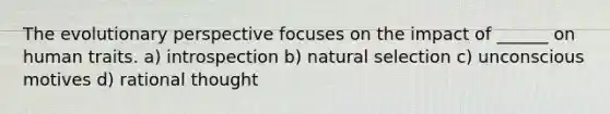 The evolutionary perspective focuses on the impact of ______ on human traits. a) introspection b) natural selection c) unconscious motives d) rational thought