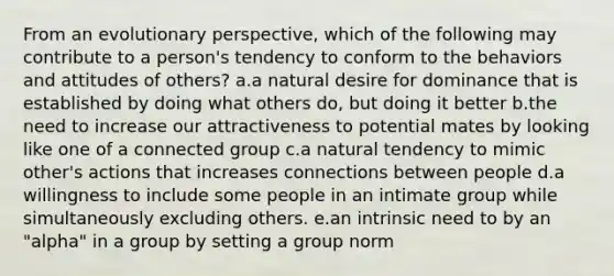 From an evolutionary perspective, which of the following may contribute to a person's tendency to conform to the behaviors and attitudes of others? a.a natural desire for dominance that is established by doing what others do, but doing it better b.the need to increase our attractiveness to potential mates by looking like one of a connected group c.a natural tendency to mimic other's actions that increases connections between people d.a willingness to include some people in an intimate group while simultaneously excluding others. e.an intrinsic need to by an "alpha" in a group by setting a group norm