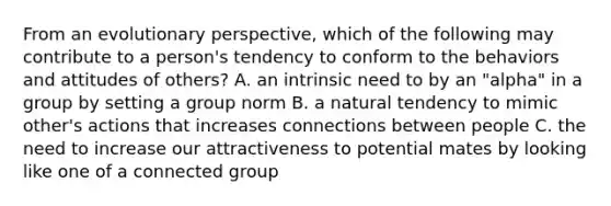 From an evolutionary perspective, which of the following may contribute to a person's tendency to conform to the behaviors and attitudes of others? A. an intrinsic need to by an "alpha" in a group by setting a group norm B. a natural tendency to mimic other's actions that increases connections between people C. the need to increase our attractiveness to potential mates by looking like one of a connected group