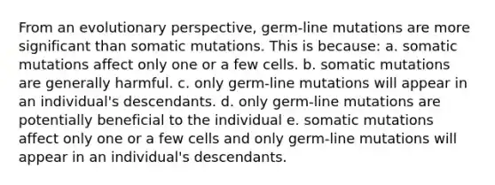 From an evolutionary perspective, germ-line mutations are more significant than somatic mutations. This is because: a. somatic mutations affect only one or a few cells. b. somatic mutations are generally harmful. c. only germ-line mutations will appear in an individual's descendants. d. only germ-line mutations are potentially beneficial to the individual e. somatic mutations affect only one or a few cells and only germ-line mutations will appear in an individual's descendants.