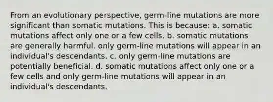 From an evolutionary perspective, germ-line mutations are more significant than somatic mutations. This is because: a. somatic mutations affect only one or a few cells. b. somatic mutations are generally harmful. only germ-line mutations will appear in an individual's descendants. c. only germ-line mutations are potentially beneficial. d. somatic mutations affect only one or a few cells and only germ-line mutations will appear in an individual's descendants.