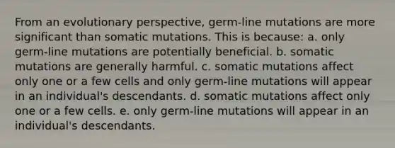 From an evolutionary perspective, germ-line mutations are more significant than somatic mutations. This is because: a. only germ-line mutations are potentially beneficial. b. somatic mutations are generally harmful. c. somatic mutations affect only one or a few cells and only germ-line mutations will appear in an individual's descendants. d. somatic mutations affect only one or a few cells. e. only germ-line mutations will appear in an individual's descendants.