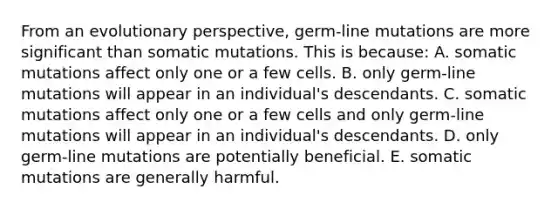 From an evolutionary perspective, germ-line mutations are more significant than somatic mutations. This is because: A. somatic mutations affect only one or a few cells. B. only germ-line mutations will appear in an individual's descendants. C. somatic mutations affect only one or a few cells and only germ-line mutations will appear in an individual's descendants. D. only germ-line mutations are potentially beneficial. E. somatic mutations are generally harmful.