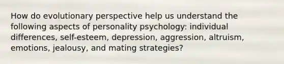 How do evolutionary perspective help us understand the following aspects of personality psychology: individual differences, self-esteem, depression, aggression, altruism, emotions, jealousy, and mating strategies?